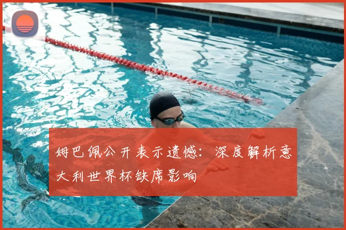 姆巴佩公开表示遗憾：深度解析意大利世界杯缺席影响