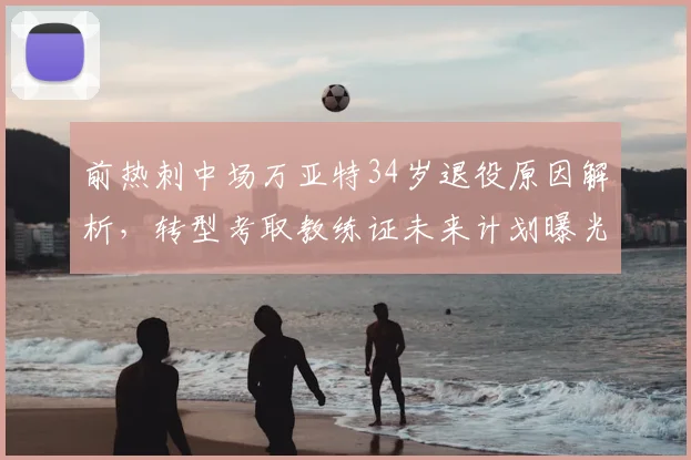 前热刺中场万亚特34岁退役原因解析,转型考取教练证未来计划曝光