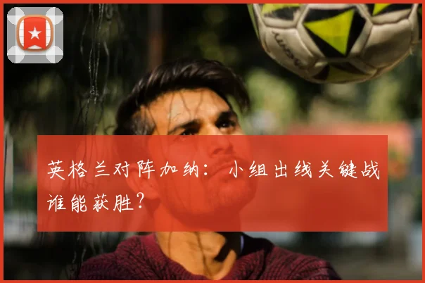 英格兰对阵加纳:小组出线关键战谁能获胜?