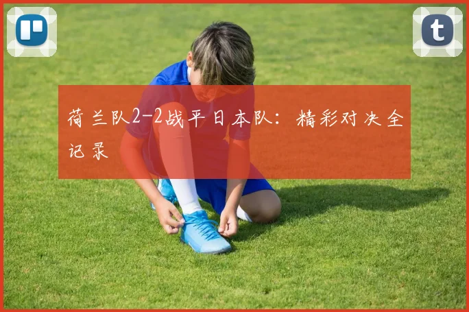 荷兰队2-2战平日本队:精彩对决全记录