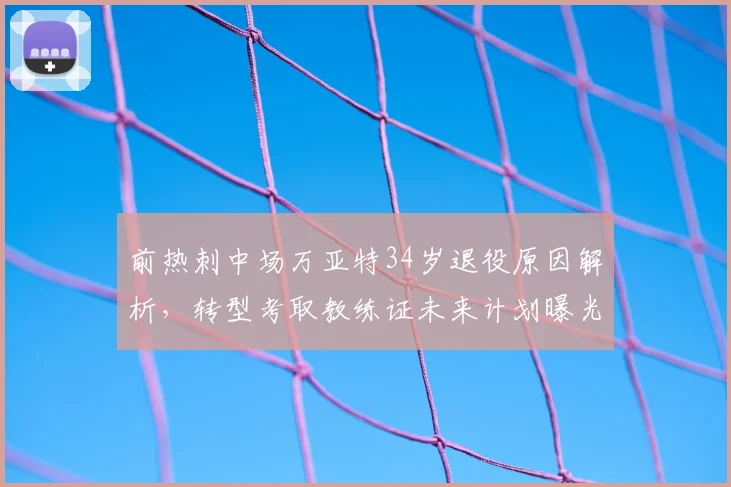 前热刺中场万亚特34岁退役原因解析,转型考取教练证未来计划曝光