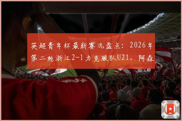 英超青年杯最新赛况盘点:2026年第二轮浙江2-1力克狼队U21,阿森纳青年队3-0维拉,附中国青训海外表现分析