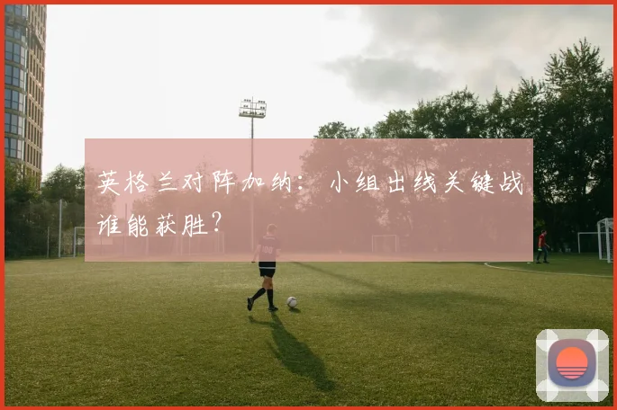 英格兰对阵加纳:小组出线关键战谁能获胜?