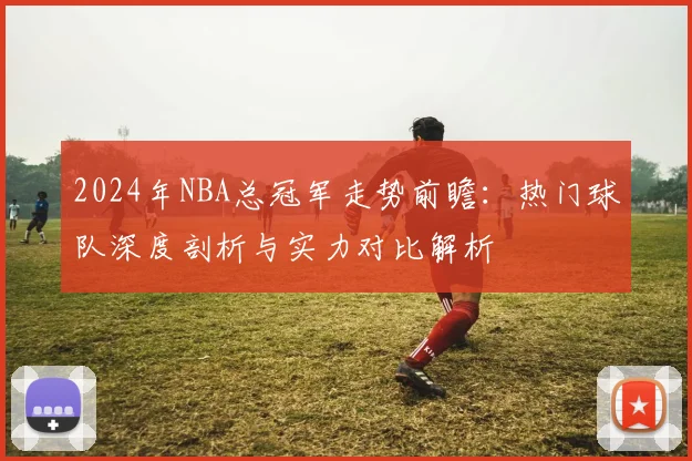 2024年NBA总冠军走势前瞻：热门球队深度剖析与实力对比解析