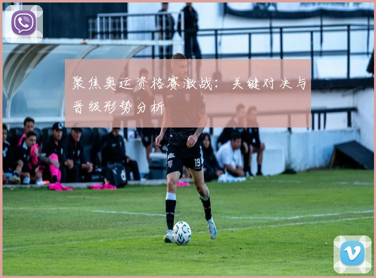 聚焦奥运资格赛激战：关键对决与晋级形势分析