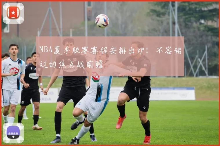NBA夏季联赛赛程安排出炉：不容错过的焦点战前瞻