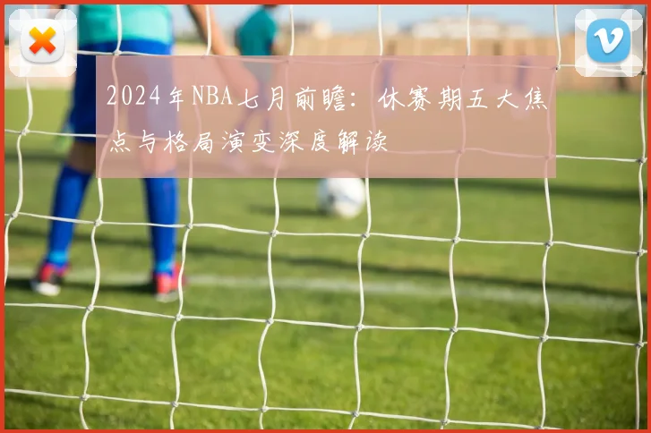 2024年NBA七月前瞻:休赛期五大焦点与格局演变深度解读