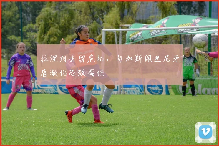拉涅利去留危机,与加斯佩里尼矛盾激化恐致离任