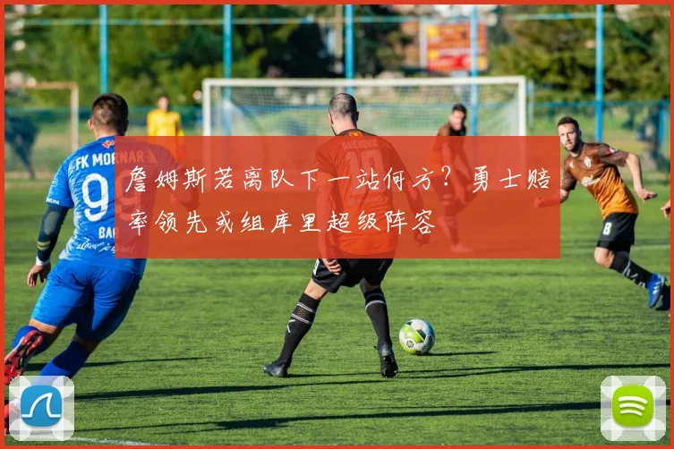 詹姆斯若离队下一站何方？勇士赔率领先或组库里超级阵容