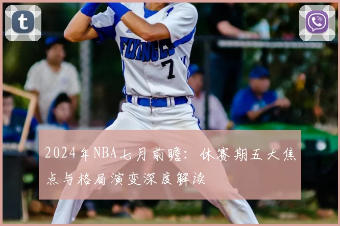 2024年NBA七月前瞻:休赛期五大焦点与格局演变深度解读