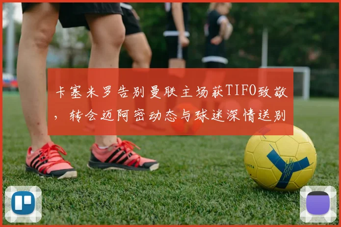 卡塞米罗告别曼联主场获TIFO致敬,转会迈阿密动态与球迷深情送别解析