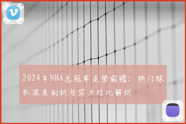 2024年NBA总冠军走势前瞻：热门球队深度剖析与实力对比解析