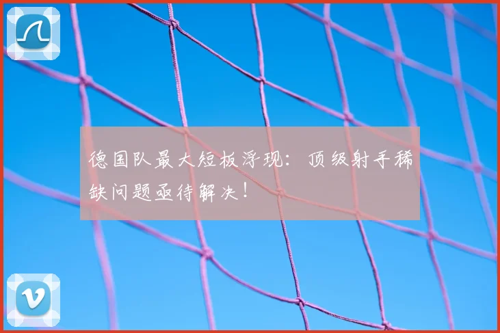 德国队最大短板浮现：顶级射手稀缺问题亟待解决！