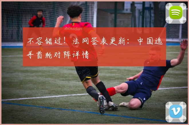 不容错过！法网签表更新：中国选手首轮对阵详情